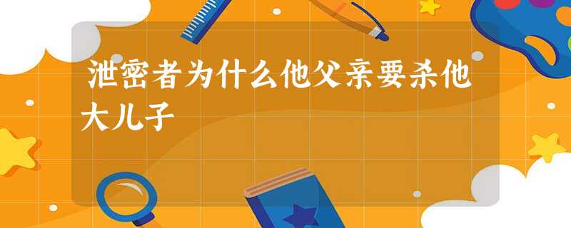 泄密者为什么他父亲要杀他大儿子 泄密者为什么他父亲要杀他大儿子