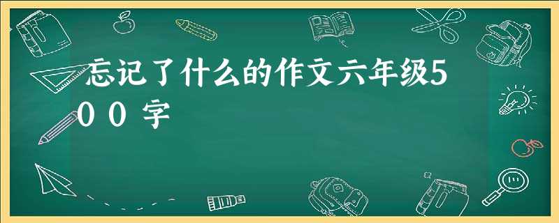 忘记了什么的作文六年级500字 忘记了什么的作文六年级500字