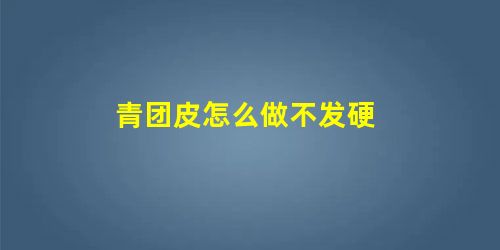 青团皮怎么做不发硬 青团皮怎么做不发硬