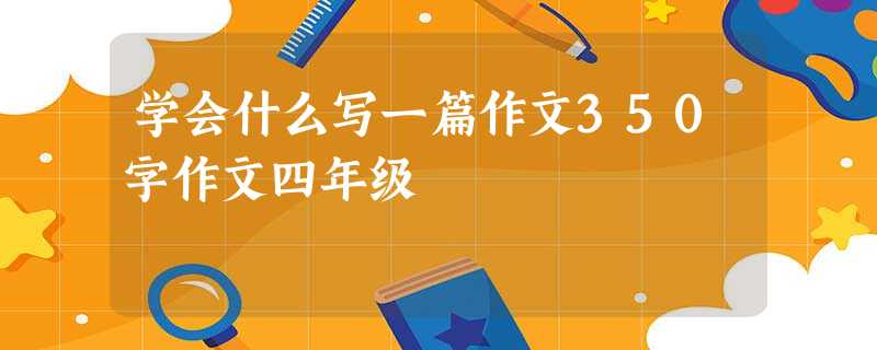 学会什么写一篇作文350字作文四年级 学会什么写一篇作文350字作文四年级