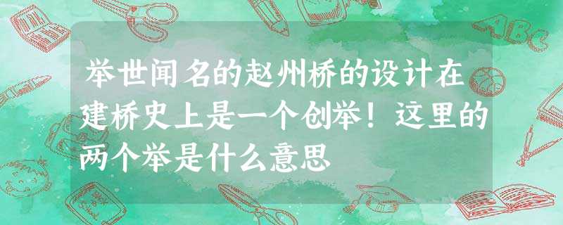 举世闻名的赵州桥的设计在建桥史上是一个创举!这里的两个举是什么意思 举世闻名的赵州桥的设计在建桥史上是一个创举!这里的两个举是什么意思