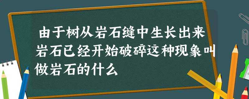 由于树从岩石缝中生长出来岩石已经开始破碎这种现象叫做岩石的什么 由于树从岩石缝中生长出来岩石已经开始破碎这种现象叫做岩石的什么