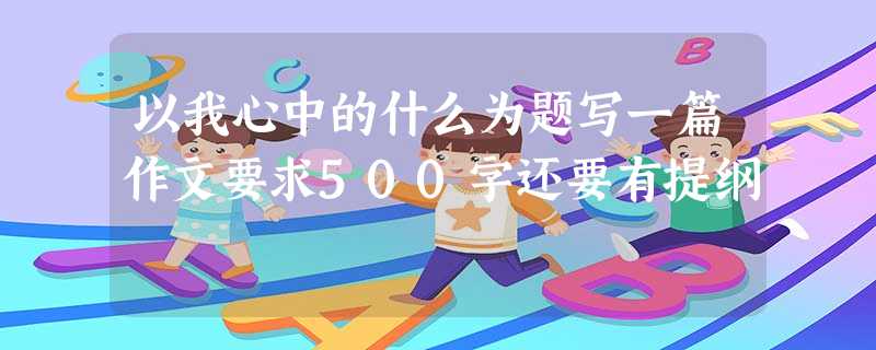 以我心中的什么为题写一篇作文要求500字还要有提纲 以我心中的什么为题写一篇作文要求500字还要有提纲