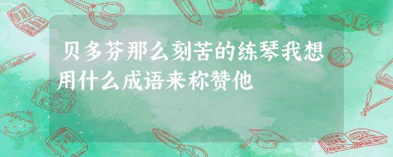 贝多芬那么刻苦的练琴我想用什么成语来称赞他 贝多芬那么刻苦的练琴我想用什么成语来称赞他