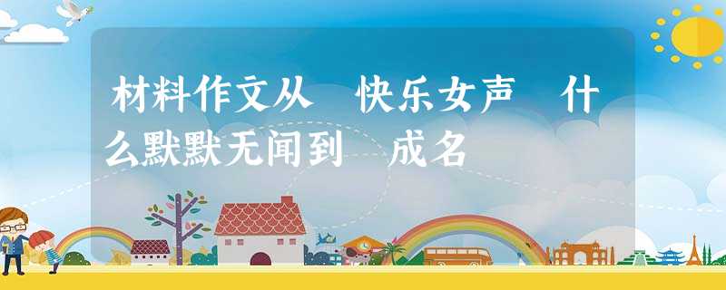 材料作文从 快乐女声 什么默默无闻到 成名 材料作文从 快乐女声 什么默默无闻到 成名