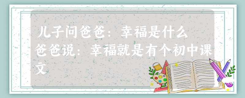 儿子问爸爸:幸福是什么 爸爸说:幸福就是有个初中课文 儿子问爸爸:幸福是什么 爸爸说:幸福就是有个初中课文