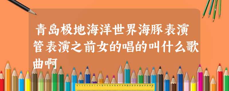 青岛极地海洋世界海豚表演管表演之前女的唱的叫什么歌曲啊 青岛极地海洋世界海豚表演管表演之前女的唱的叫什么歌曲啊