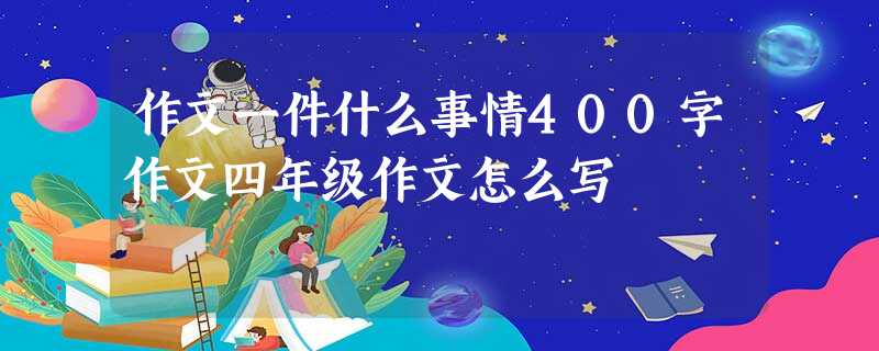 作文一件什么事情400字作文四年级作文怎么写 作文一件什么事情400字作文四年级作文怎么写