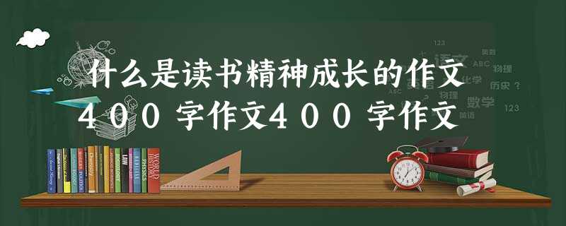 什么是读书精神成长的作文400字作文400字作文 什么是读书精神成长的作文400字作文400字作文