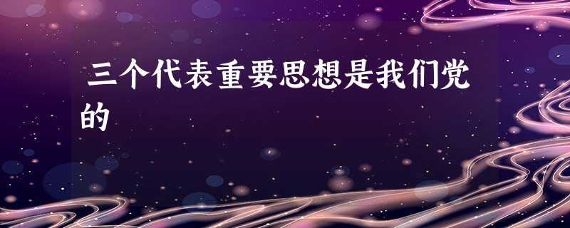 三个代表重要思想是我们党的 三个代表重要思想是我们党的