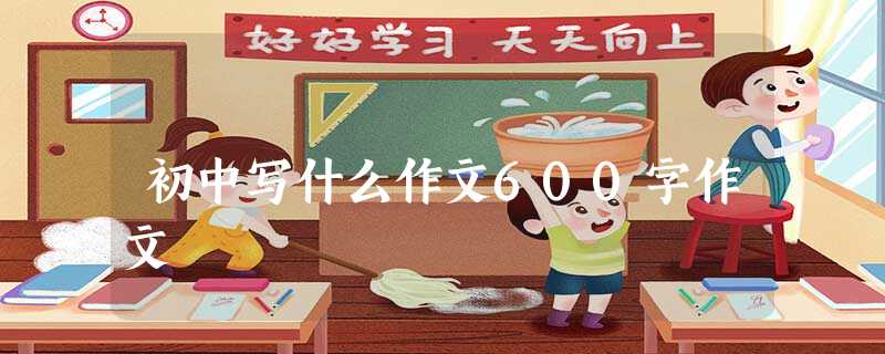 初中写什么作文600字作文 初中写什么作文600字作文