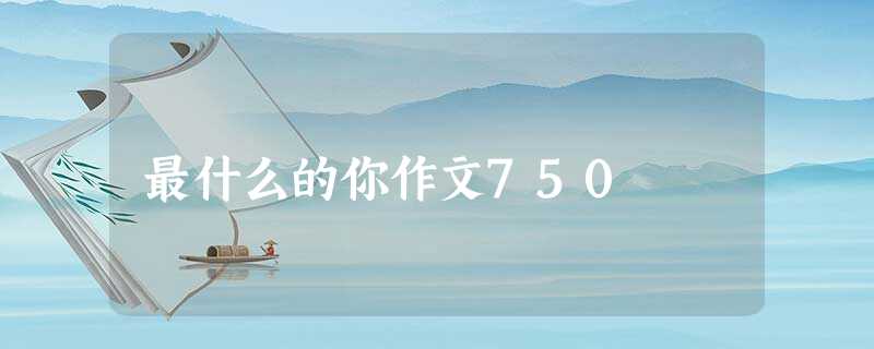 最什么的你作文750 最什么的你作文750