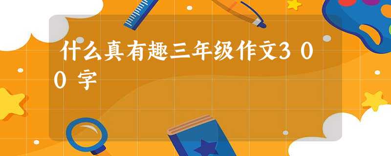 什么真有趣三年级作文300字 什么真有趣三年级作文300字