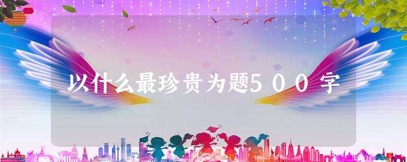 以什么最珍贵为题500字 以什么最珍贵为题500字