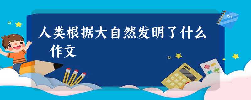 人类根据大自然发明了什么 作文 人类根据大自然发明了什么 作文