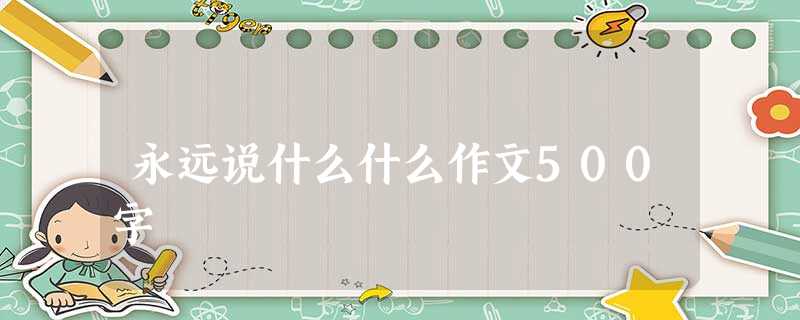 永远说什么什么作文500字 永远说什么什么作文500字