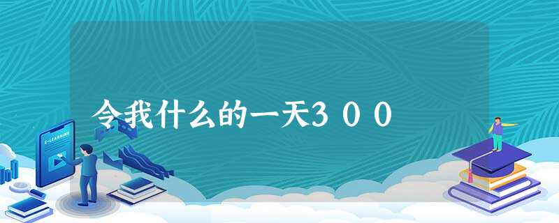 令我什么的一天300 令我什么的一天300