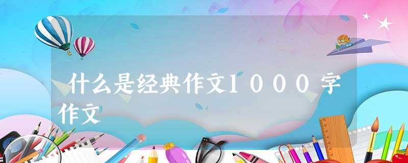 什么是经典作文1000字作文 什么是经典作文1000字作文