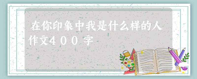 在你印象中我是什么样的人作文400字 在你印象中我是什么样的人作文400字