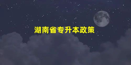 湖南省专升本政策 湖南省专升本政策