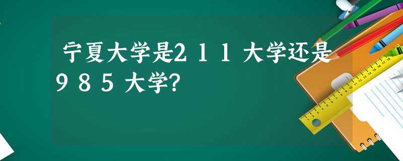 宁夏大学是211大学还是985大学? 宁夏大学是211大学还是985大学?
