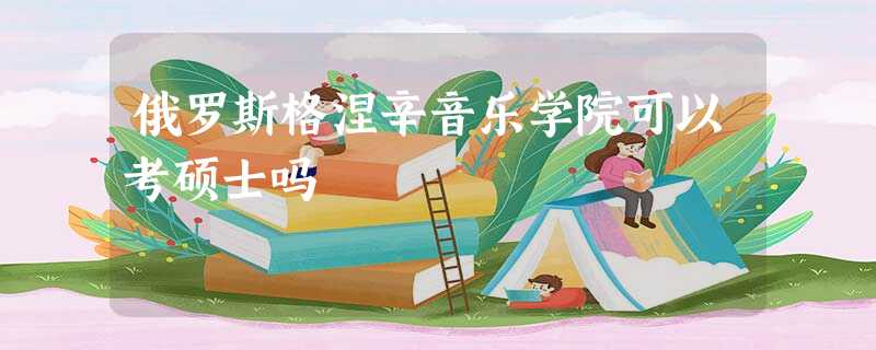 俄罗斯格涅辛音乐学院可以考硕士吗 俄罗斯格涅辛音乐学院可以考硕士吗