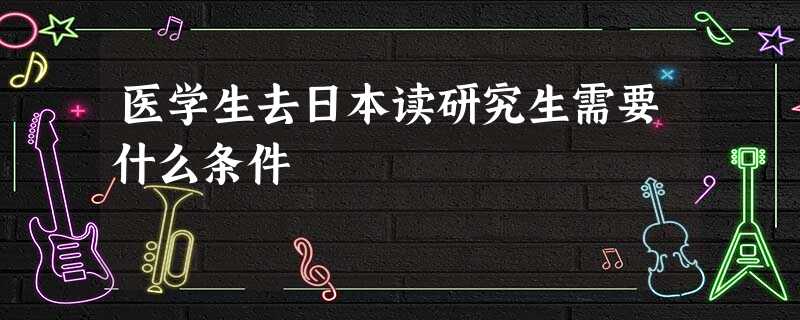 医学生去日本读研究生需要什么条件 医学生去日本读研究生需要什么条件