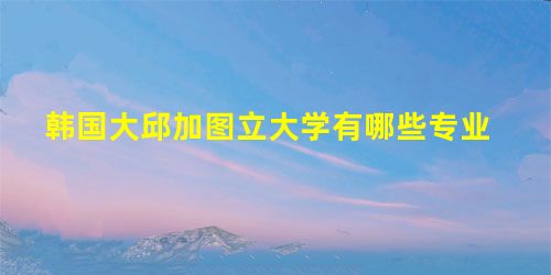 韩国大邱加图立大学有哪些专业 韩国大邱加图立大学有哪些专业