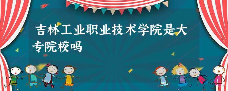 吉林工业职业技术学院是大专院校吗 吉林工业职业技术学院是大专院校吗