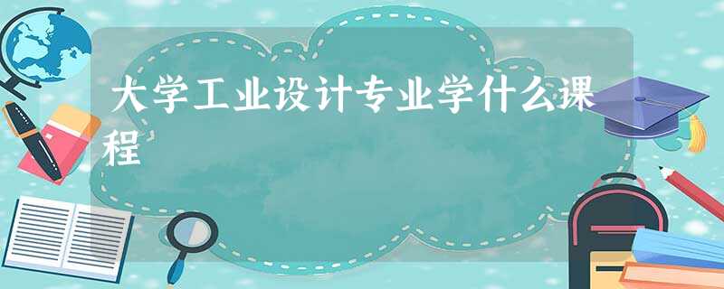 大学工业设计专业学什么课程 大学工业设计专业学什么课程