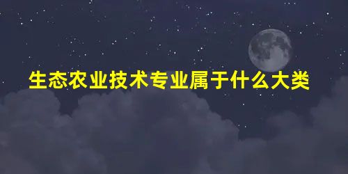 生态农业技术专业属于什么大类 生态农业技术专业属于什么大类