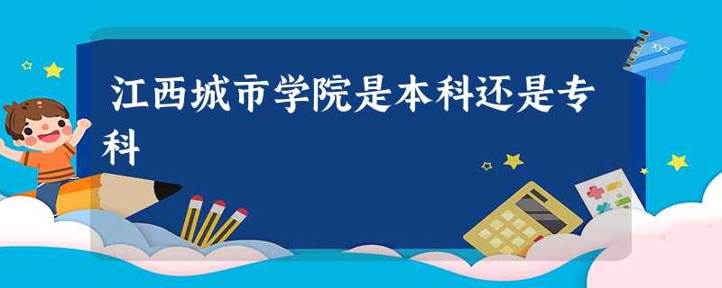 江西城市学院是本科还是专科 江西城市学院是本科还是专科