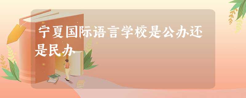 宁夏国际语言学校是公办还是民办 宁夏国际语言学校是公办还是民办