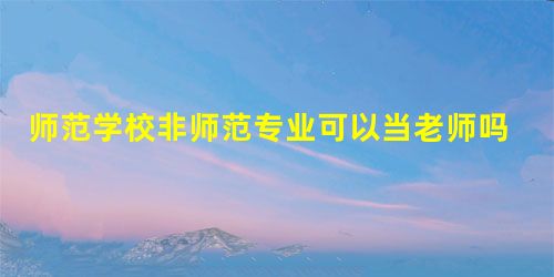 师范学校非师范专业可以当老师吗 师范学校非师范专业可以当老师吗