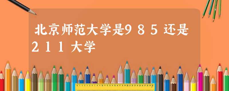 北京师范大学是985还是211大学 北京师范大学是985还是211大学