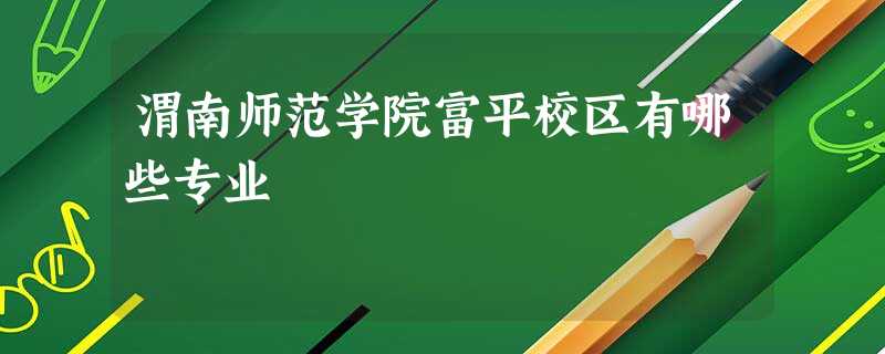 渭南师范学院富平校区有哪些专业 渭南师范学院富平校区有哪些专业