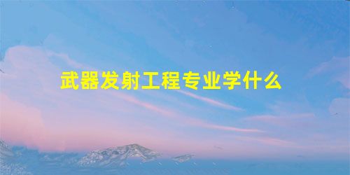 武器发射工程专业学什么 武器发射工程专业学什么