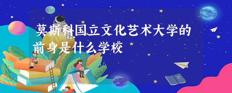 莫斯科国立文化艺术大学的前身是什么学校 莫斯科国立文化艺术大学的前身是什么学校