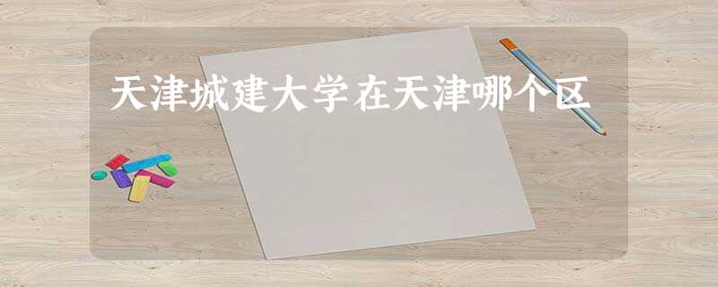 天津城建大学在天津哪个区 天津城建大学在天津哪个区