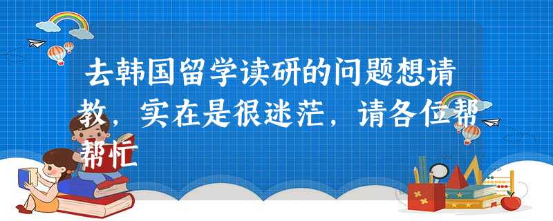 去韩国留学读研的问题想请教,实在是很迷茫,请各位帮帮忙 去韩国留学读研的问题想请教,实在是很迷茫,请各位帮帮忙