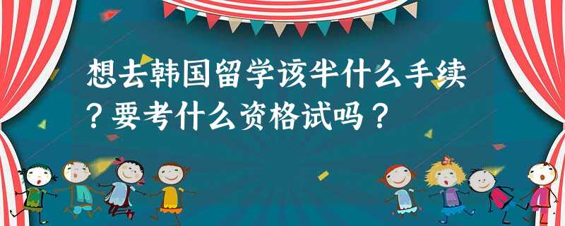 想去韩国留学该半什么手续?要考什么资格试吗? 想去韩国留学该半什么手续?要考什么资格试吗?