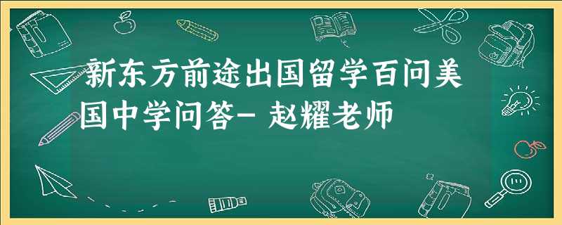 新东方前途出国留学百问美国中学问答-赵耀老师 新东方前途出国留学百问美国中学问答-赵耀老师