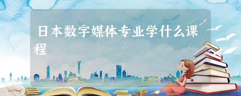 日本数字媒体专业学什么课程 日本数字媒体专业学什么课程