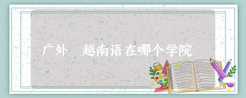 广外 越南语在哪个学院 广外 越南语在哪个学院