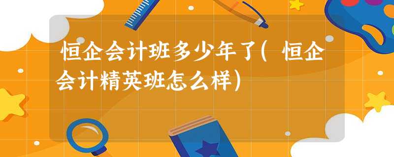 恒企会计班多少年了(恒企会计精英班怎么样) 恒企会计班多少年了(恒企会计精英班怎么样)