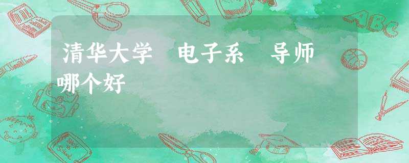 清华大学 电子系 导师 哪个好 清华大学 电子系 导师 哪个好