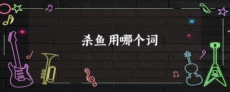 杀鱼用哪个词 杀鱼用哪个词