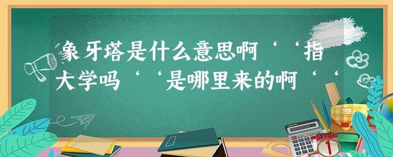 象牙塔是什么意思啊‘‘指大学吗‘‘是哪里来的啊‘‘ 象牙塔是什么意思啊‘‘指大学吗‘‘是哪里来的啊‘‘