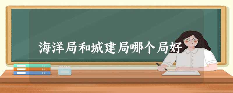 海洋局和城建局哪个局好 海洋局和城建局哪个局好