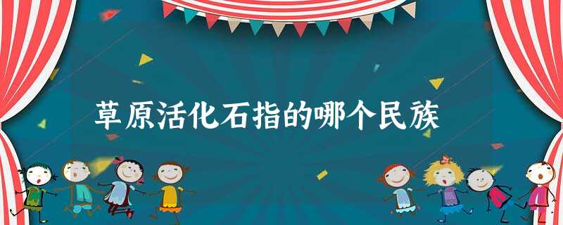 草原活化石指的哪个民族 草原活化石指的哪个民族